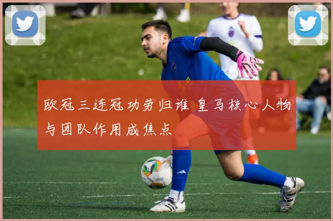 欧冠三连冠功劳归谁 皇马核心人物与团队作用成焦点