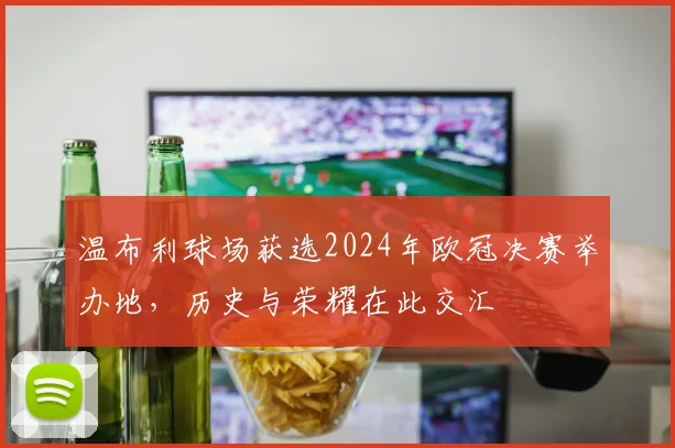 温布利球场获选2024年欧冠决赛举办地，历史与荣耀在此交汇