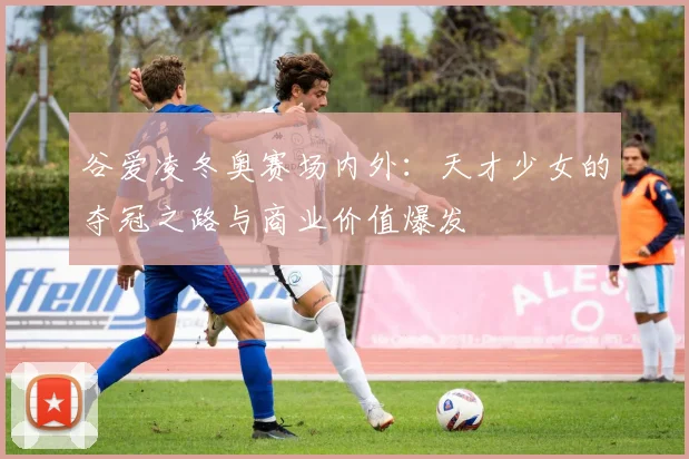 谷爱凌冬奥赛场内外:天才少女的夺冠之路与商业价值爆发