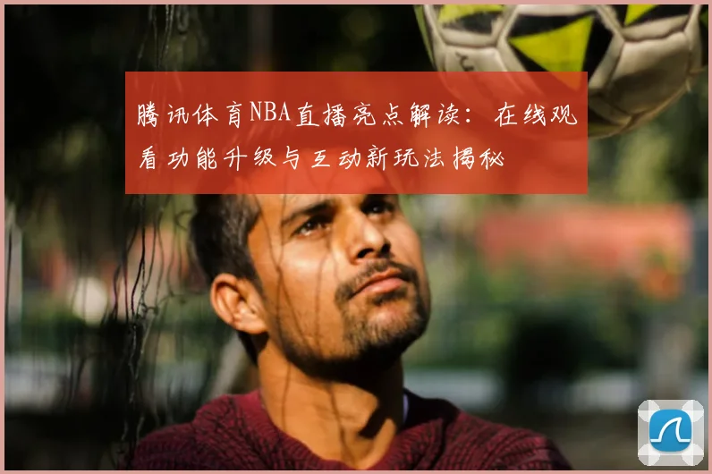 腾讯体育NBA直播亮点解读：在线观看功能升级与互动新玩法揭秘