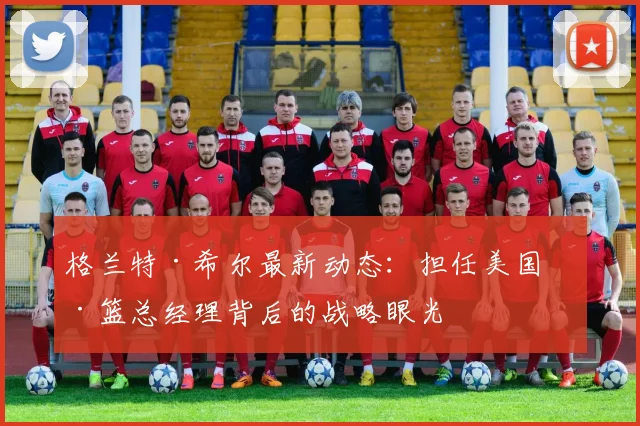 格兰特·希尔最新动态：担任美国男篮总经理背后的战略眼光