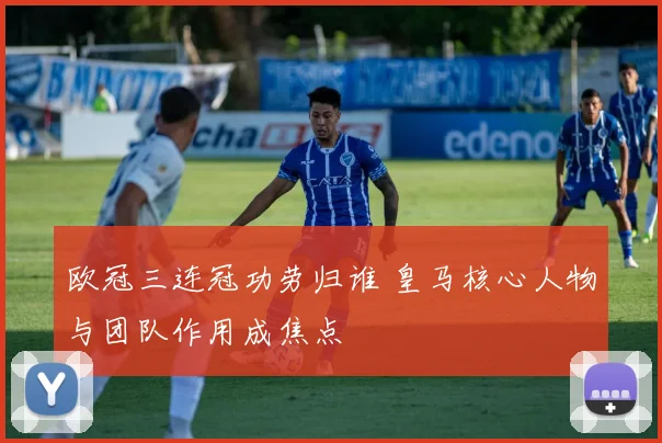 欧冠三连冠功劳归谁 皇马核心人物与团队作用成焦点