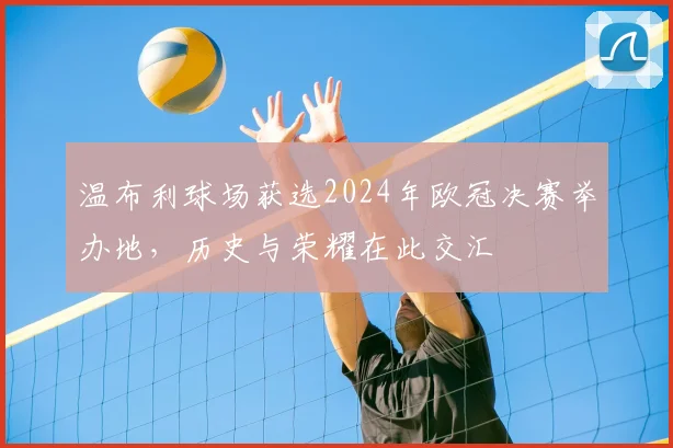 温布利球场获选2024年欧冠决赛举办地，历史与荣耀在此交汇