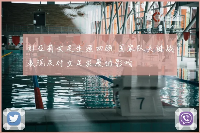 刘亚莉女足生涯回顾 国家队关键战表现及对女足发展的影响