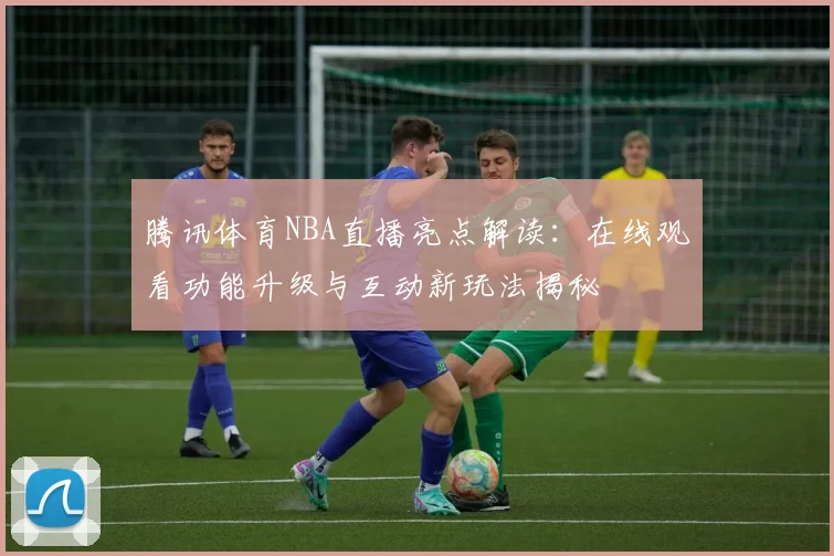 腾讯体育NBA直播亮点解读：在线观看功能升级与互动新玩法揭秘