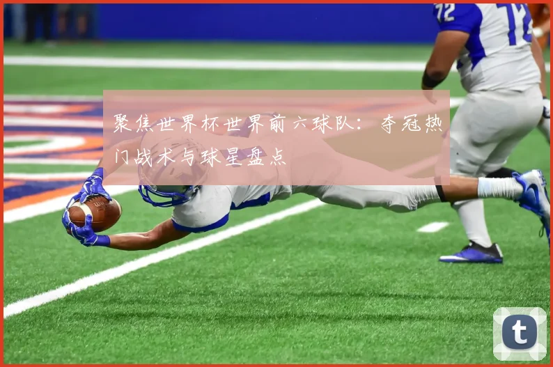 聚焦世界杯世界前六球队：夺冠热门战术与球星盘点