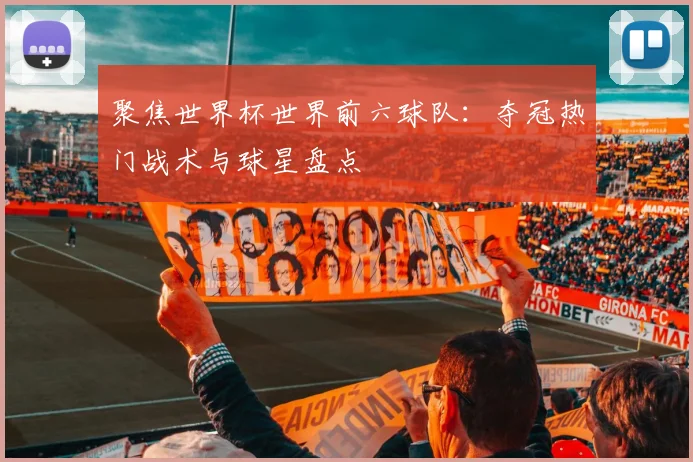 聚焦世界杯世界前六球队：夺冠热门战术与球星盘点