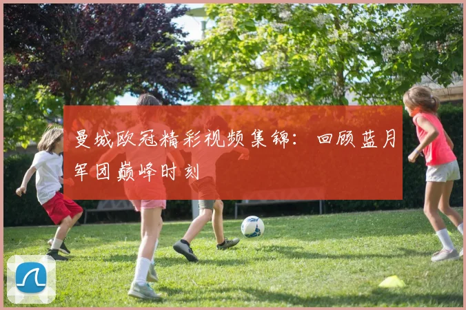 曼城欧冠精彩视频集锦：回顾蓝月军团巅峰时刻